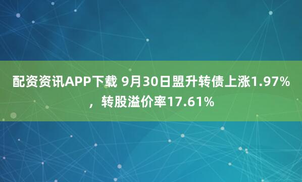 配资资讯APP下载 9月30日盟升转债上涨1.97%，转股溢价率17.61%