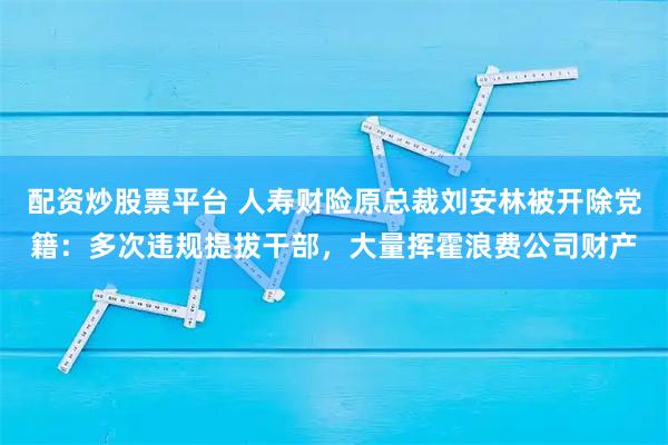配资炒股票平台 人寿财险原总裁刘安林被开除党籍:多次违规提拔干部,大量挥霍浪费公司财产