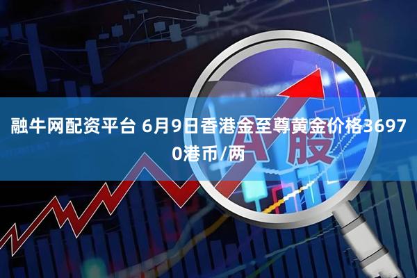 融牛网配资平台 6月9日香港金至尊黄金价格36970港币/两