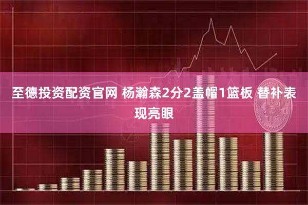 至德投资配资官网 杨瀚森2分2盖帽1篮板 替补表现亮眼