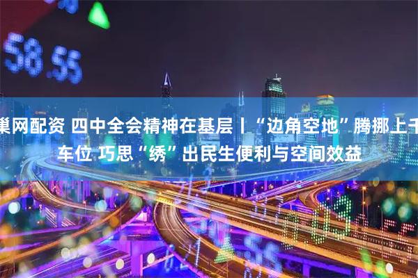 巢网配资 四中全会精神在基层丨“边角空地”腾挪上千车位&#32;巧思“绣”出民生便利与空间效益