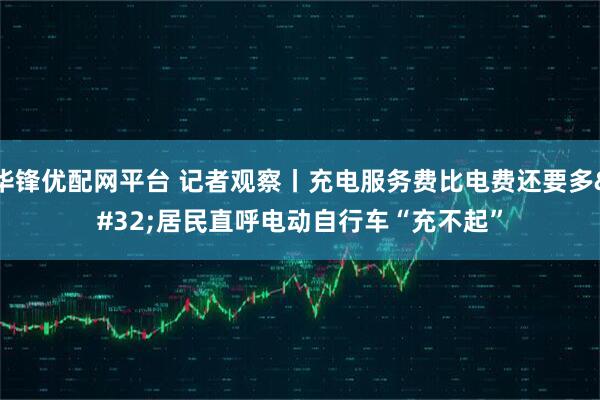 华锋优配网平台 记者观察丨充电服务费比电费还要多&#32;居民直呼电动自行车“充不起”