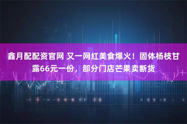鑫月配配资官网 又一网红美食爆火！固体杨枝甘露66元一份，部分门店芒果卖断货