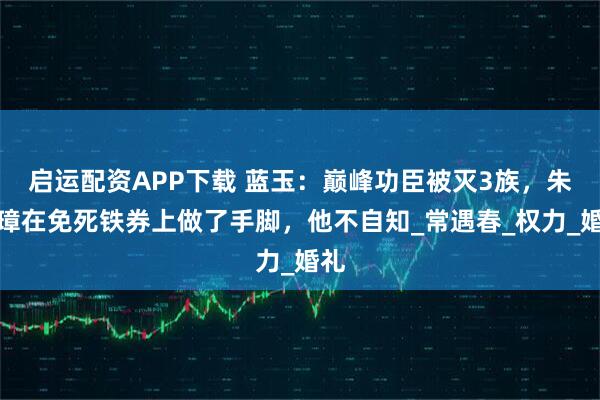 启运配资APP下载 蓝玉：巅峰功臣被灭3族，朱元璋在免死铁券上做了手脚，他不自知_常遇春_权力_婚礼