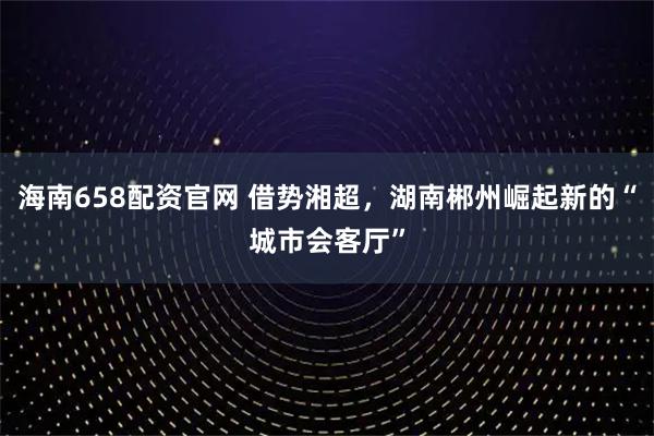 海南658配资官网 借势湘超，湖南郴州崛起新的“城市会客厅”