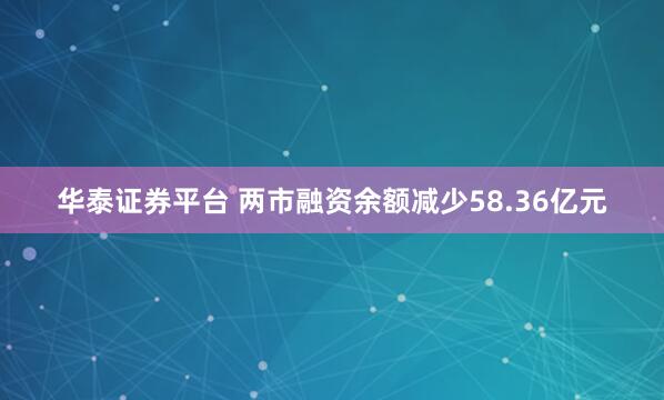 华泰证券平台 两市融资余额减少58.36亿元