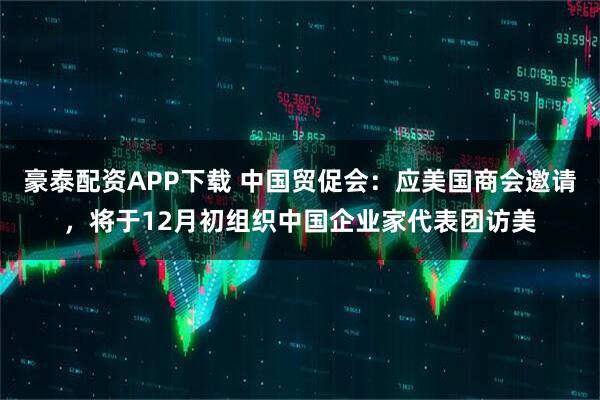 豪泰配资APP下载 中国贸促会：应美国商会邀请，将于12月初组织中国企业家代表团访美