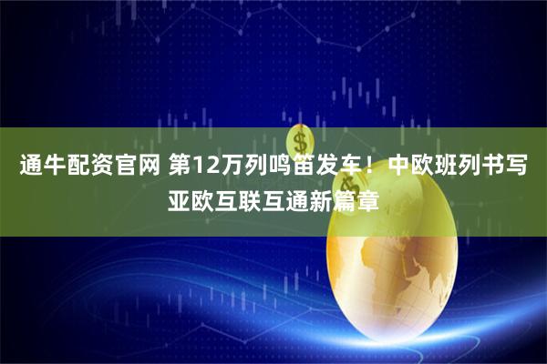 通牛配资官网 第12万列鸣笛发车!中欧班列书写亚欧互联互通新篇章