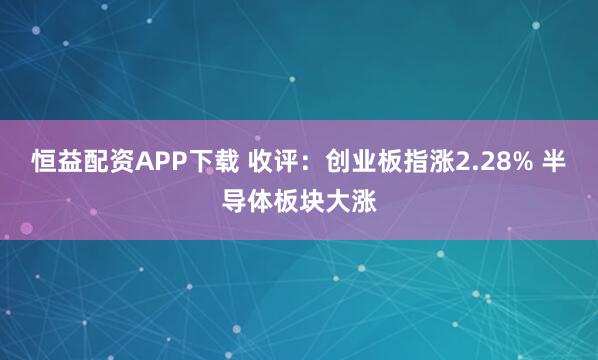 恒益配资APP下载 收评：创业板指涨2.28% 半导体板块大涨
