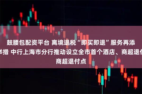 鼓腰包配资平台 离境退税“即买即退”服务再添新举措 中行上海市分行推动设立全市首个酒店、商超退付点