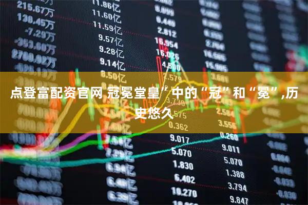 点登富配资官网 冠冕堂皇”中的“冠”和“冕”,历史悠久