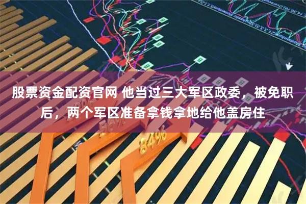 股票资金配资官网 他当过三大军区政委，被免职后，两个军区准备拿钱拿地给他盖房住
