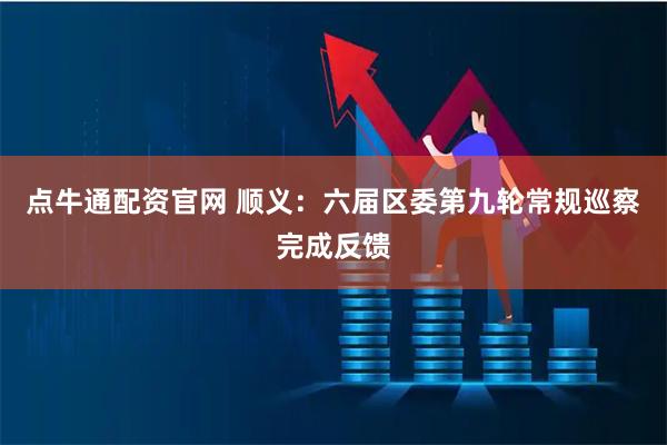 点牛通配资官网 顺义：六届区委第九轮常规巡察完成反馈