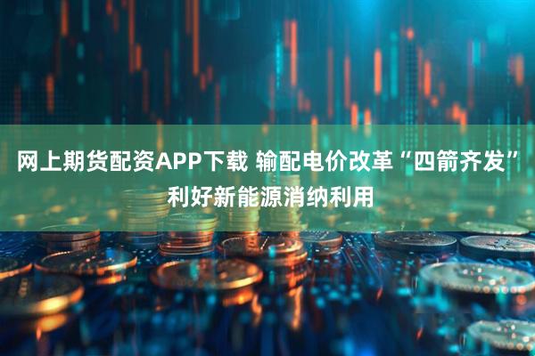网上期货配资APP下载 输配电价改革“四箭齐发” 利好新能源消纳利用