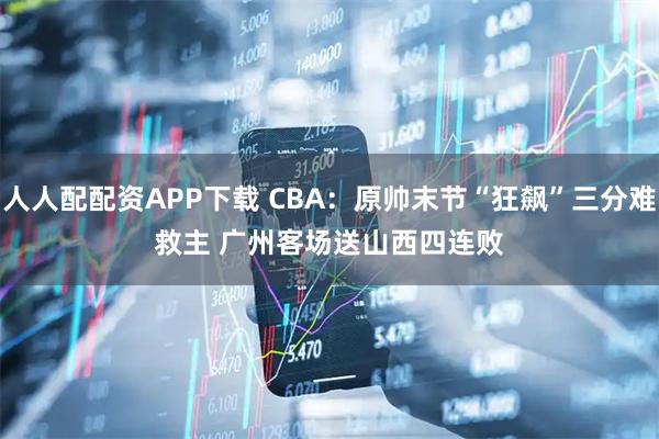 人人配配资APP下载 CBA：原帅末节“狂飙”三分难救主 广州客场送山西四连败