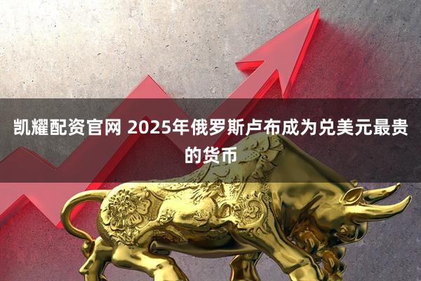 凯耀配资官网 2025年俄罗斯卢布成为兑美元最贵的货币
