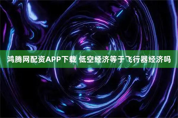 鸿腾网配资APP下载 低空经济等于飞行器经济吗