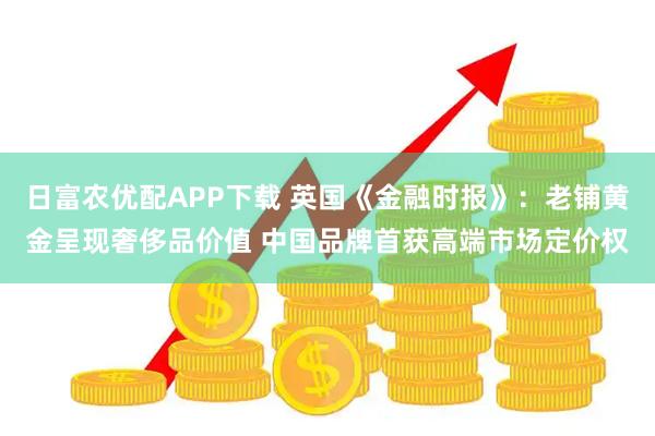 日富农优配APP下载 英国《金融时报》：老铺黄金呈现奢侈品价值 中国品牌首获高端市场定价权