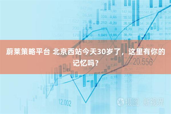 蔚莱策略平台 北京西站今天30岁了，这里有你的记忆吗？