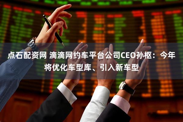 点石配资网 滴滴网约车平台公司CEO孙枢：今年将优化车型库、引入新车型
