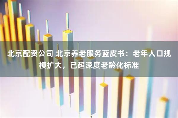 北京配资公司 北京养老服务蓝皮书：老年人口规模扩大，已超深度老龄化标准