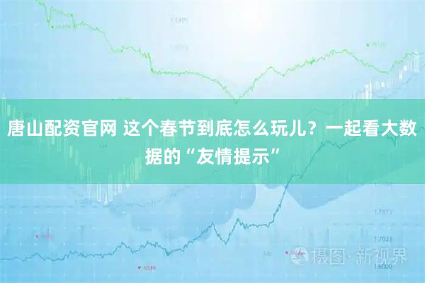 唐山配资官网 这个春节到底怎么玩儿？一起看大数据的“友情提示”