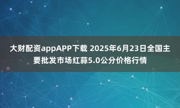 大财配资appAPP下载 2025年6月23日全国主要批发市场红蒜5.0公分价格行情