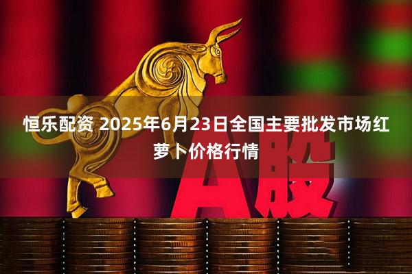恒乐配资 2025年6月23日全国主要批发市场红萝卜价格行情