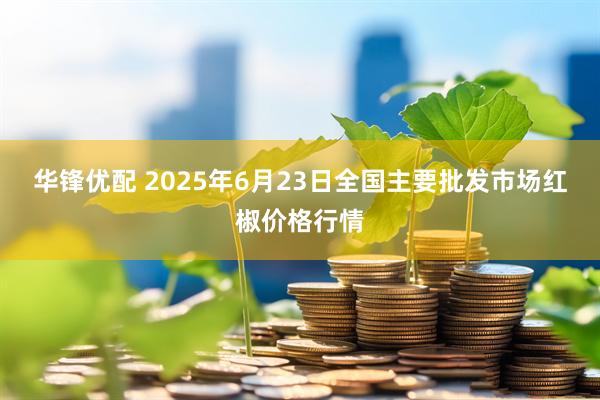 华锋优配 2025年6月23日全国主要批发市场红椒价格行情