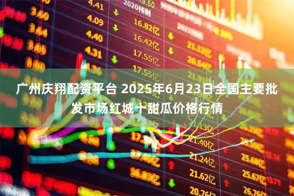 广州庆翔配资平台 2025年6月23日全国主要批发市场红城十甜瓜价格行情