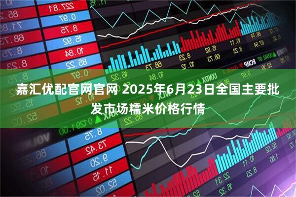 嘉汇优配官网官网 2025年6月23日全国主要批发市场糯米价格行情