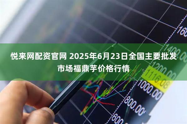 悦来网配资官网 2025年6月23日全国主要批发市场福鼎芋价格行情