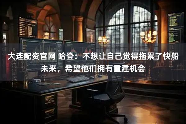 大连配资官网 哈登：不想让自己觉得拖累了快船未来，希望他们拥有重建机会