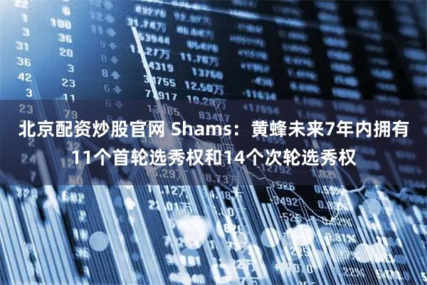 北京配资炒股官网 Shams：黄蜂未来7年内拥有11个首轮选秀权和14个次轮选秀权