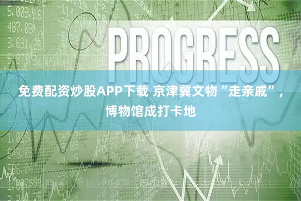 免费配资炒股APP下载 京津冀文物“走亲戚”，博物馆成打卡地