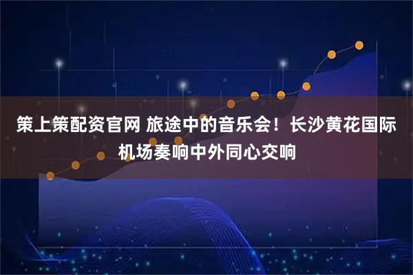 策上策配资官网 旅途中的音乐会！长沙黄花国际机场奏响中外同心交响