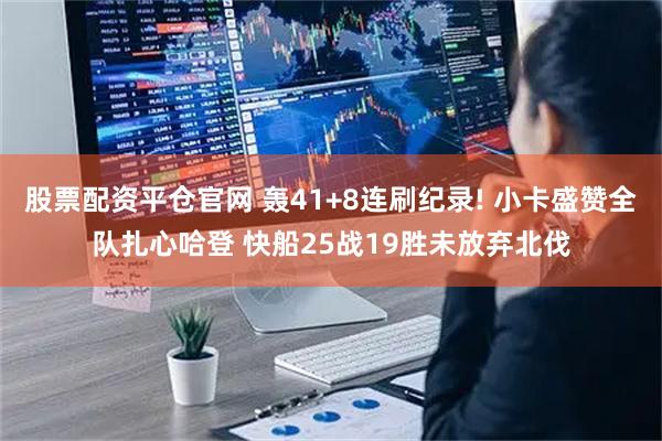 股票配资平仓官网 轰41+8连刷纪录! 小卡盛赞全队扎心哈登 快船25战19胜未放弃北伐