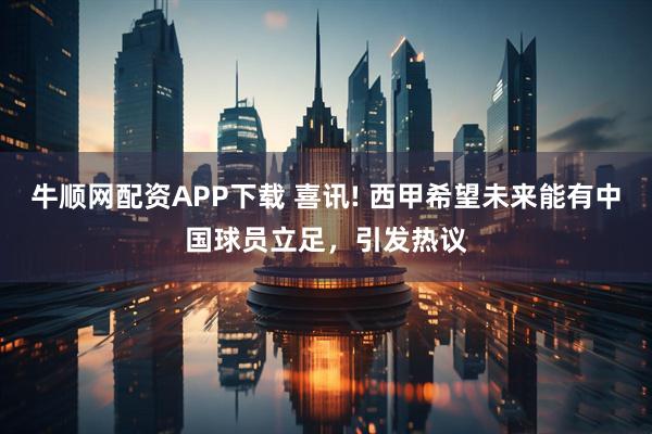 牛顺网配资APP下载 喜讯! 西甲希望未来能有中国球员立足，引发热议