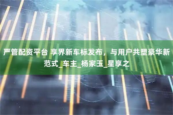 严管配资平台 享界新车标发布，与用户共塑豪华新范式_车主_杨家玉_星享之