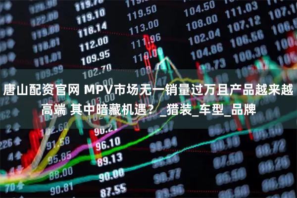 唐山配资官网 MPV市场无一销量过万且产品越来越高端 其中暗藏机遇？_猎装_车型_品牌