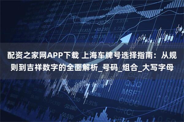 配资之家网APP下载 上海车牌号选择指南：从规则到吉祥数字的全面解析_号码_组合_大写字母