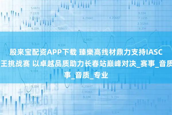 股来宝配资APP下载 臻樂高线材鼎力支持IASCA王中王挑战赛 以卓越品质助力长春站巅峰对决_赛事_音质_专业