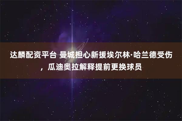 达麟配资平台 曼城担心新援埃尔林·哈兰德受伤，瓜迪奥拉解释提前更换球员