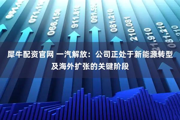 犀牛配资官网 一汽解放：公司正处于新能源转型及海外扩张的关键阶段