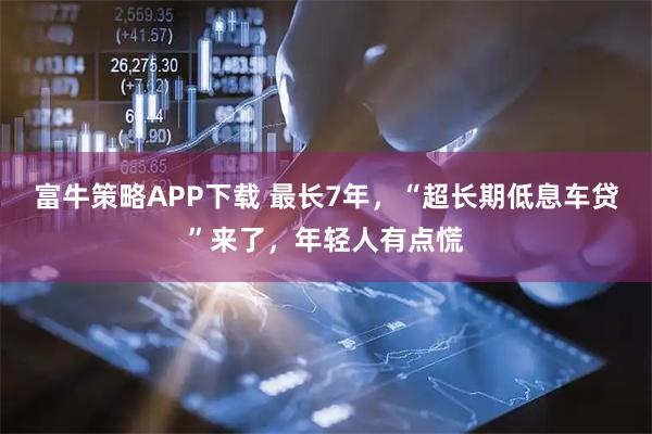 富牛策略APP下载 最长7年，“超长期低息车贷”来了，年轻人有点慌