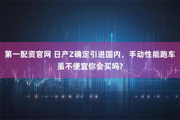 第一配资官网 日产Z确定引进国内，手动性能跑车虽不便宜你会买吗?