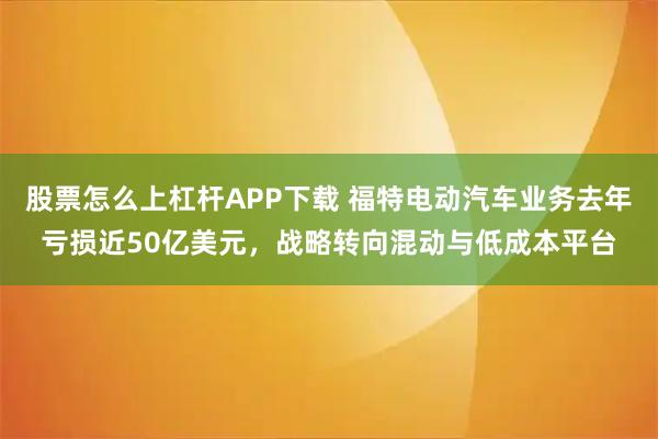 股票怎么上杠杆APP下载 福特电动汽车业务去年亏损近50亿美元，战略转向混动与低成本平台