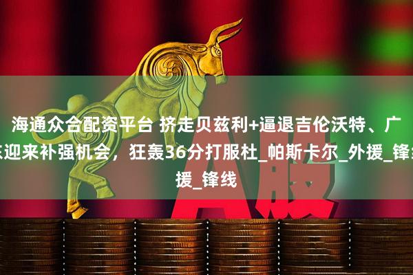 海通众合配资平台 挤走贝兹利+逼退吉伦沃特、广东迎来补强机会，狂轰36分打服杜_帕斯卡尔_外援_锋线