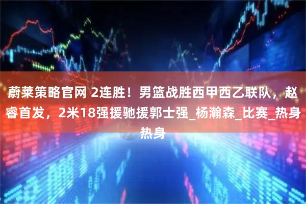 蔚莱策略官网 2连胜！男篮战胜西甲西乙联队，赵睿首发，2米18强援驰援郭士强_杨瀚森_比赛_热身