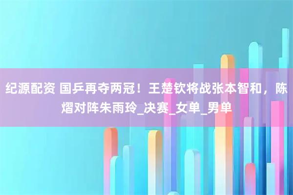 纪源配资 国乒再夺两冠！王楚钦将战张本智和，陈熠对阵朱雨玲_决赛_女单_男单